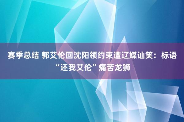 赛季总结 郭艾伦回沈阳领约束遭辽媒讪笑：标语“还我艾伦”痛苦龙狮