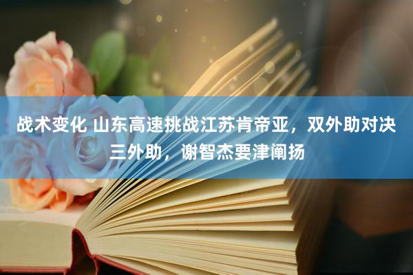 战术变化 山东高速挑战江苏肯帝亚，双外助对决三外助，谢智杰要津阐扬