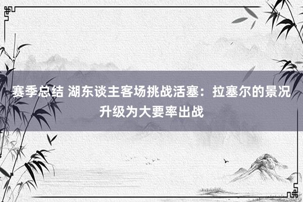 赛季总结 湖东谈主客场挑战活塞：拉塞尔的景况升级为大要率出战