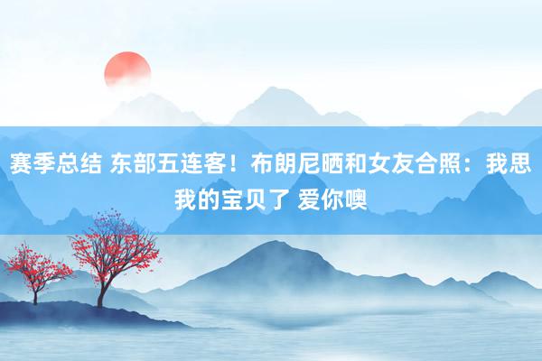 赛季总结 东部五连客！布朗尼晒和女友合照：我思我的宝贝了 爱你噢