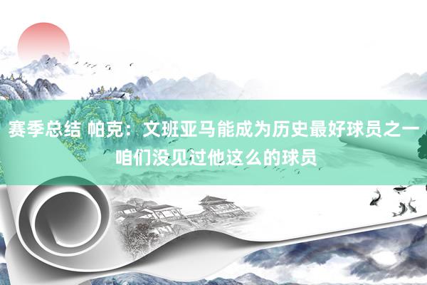 赛季总结 帕克：文班亚马能成为历史最好球员之一 咱们没见过他这么的球员