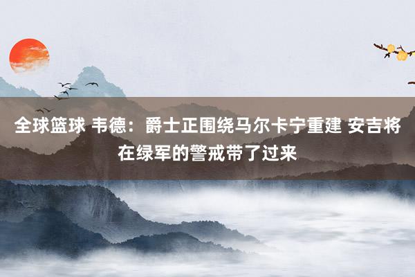 全球篮球 韦德：爵士正围绕马尔卡宁重建 安吉将在绿军的警戒带了过来