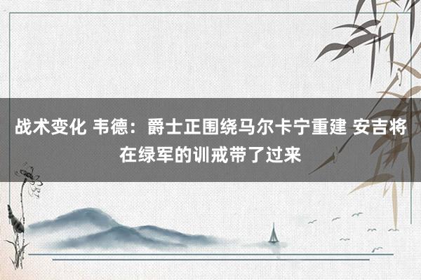 战术变化 韦德：爵士正围绕马尔卡宁重建 安吉将在绿军的训戒带了过来