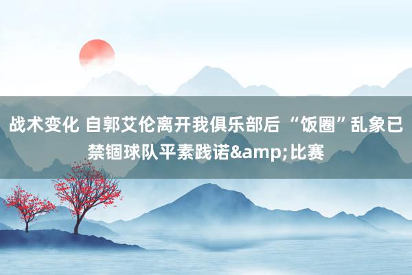 战术变化 自郭艾伦离开我俱乐部后 “饭圈”乱象已禁锢球队平素践诺&比赛