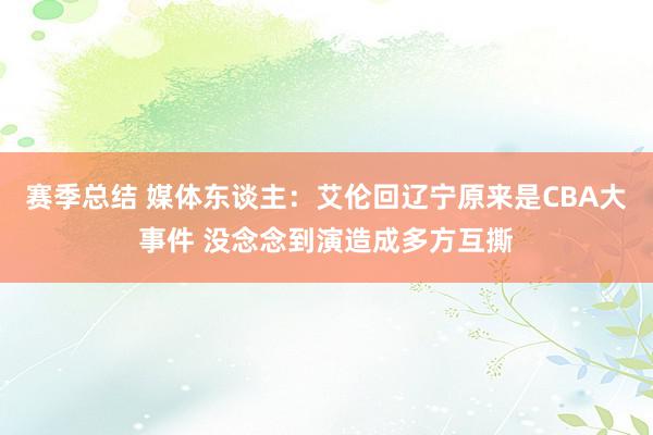 赛季总结 媒体东谈主：艾伦回辽宁原来是CBA大事件 没念念到演造成多方互撕