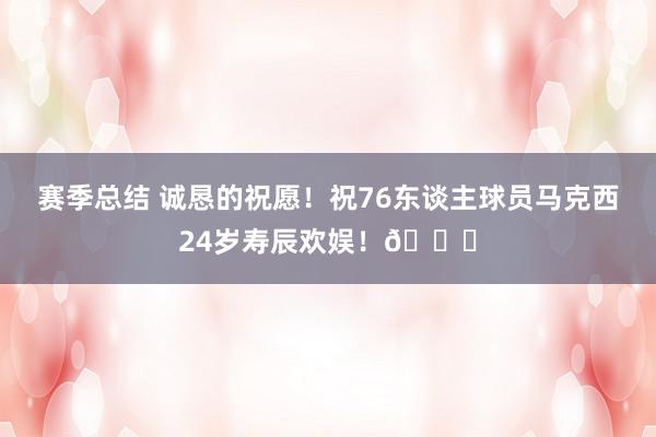 赛季总结 诚恳的祝愿！祝76东谈主球员马克西24岁寿辰欢娱！🎂