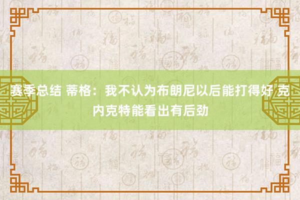 赛季总结 蒂格：我不认为布朗尼以后能打得好 克内克特能看出有后劲