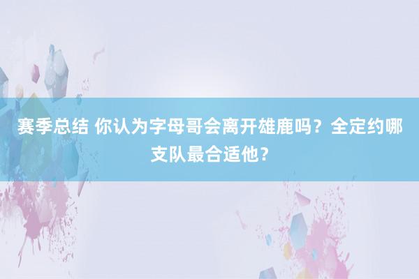 赛季总结 你认为字母哥会离开雄鹿吗？全定约哪支队最合适他？