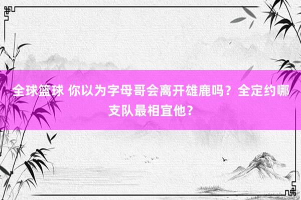 全球篮球 你以为字母哥会离开雄鹿吗？全定约哪支队最相宜他？