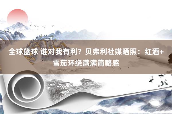 全球篮球 谁对我有利？贝弗利社媒晒照：红酒+雪茄环绕满满简略感