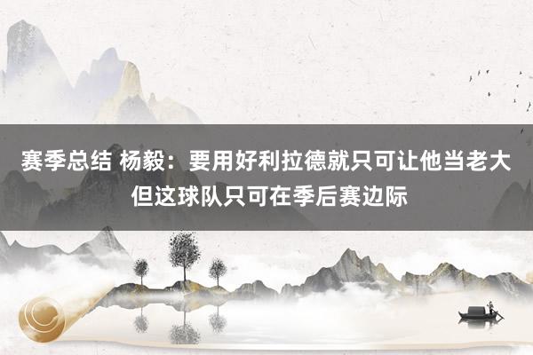 赛季总结 杨毅：要用好利拉德就只可让他当老大 但这球队只可在季后赛边际