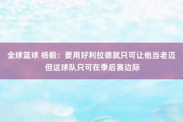 全球篮球 杨毅：要用好利拉德就只可让他当老迈 但这球队只可在季后赛边际