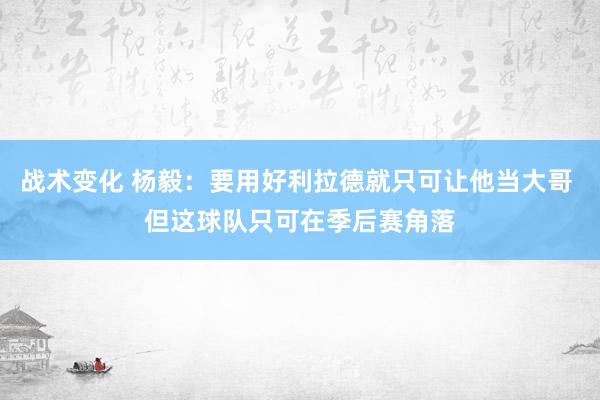 战术变化 杨毅：要用好利拉德就只可让他当大哥 但这球队只可在季后赛角落