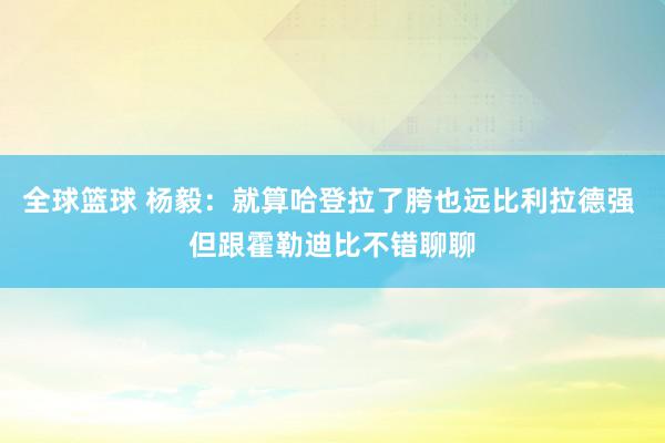 全球篮球 杨毅：就算哈登拉了胯也远比利拉德强 但跟霍勒迪比不错聊聊