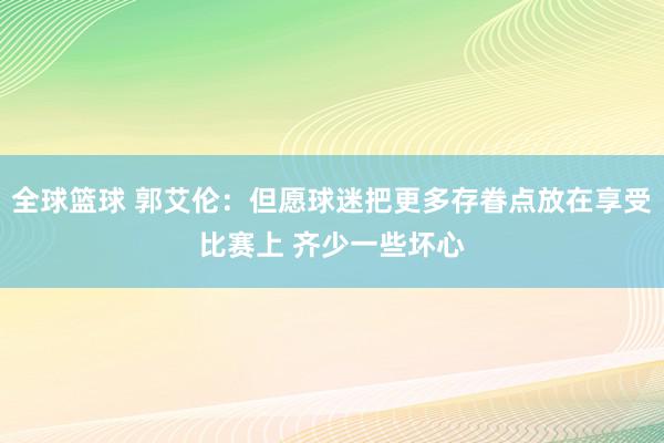 全球篮球 郭艾伦：但愿球迷把更多存眷点放在享受比赛上 齐少一些坏心