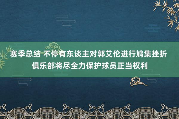 赛季总结 不停有东谈主对郭艾伦进行鸠集挫折 俱乐部将尽全力保护球员正当权利