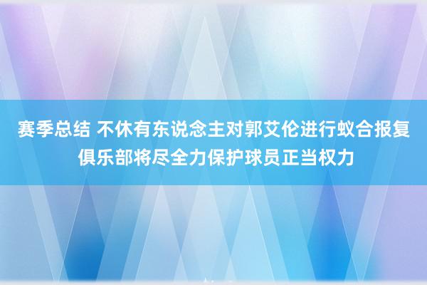 赛季总结 不休有东说念主对郭艾伦进行蚁合报复 俱乐部将尽全力保护球员正当权力