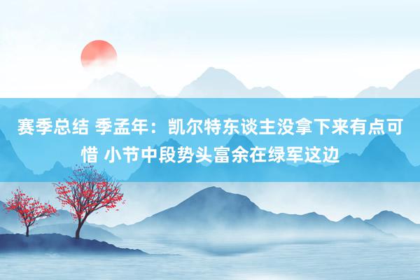 赛季总结 季孟年：凯尔特东谈主没拿下来有点可惜 小节中段势头富余在绿军这边