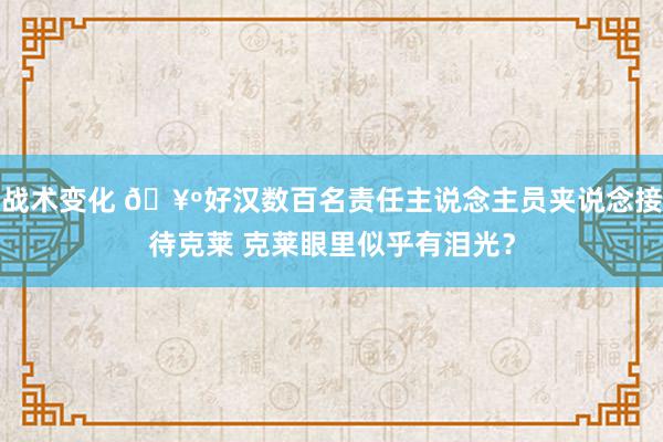 战术变化 🥺好汉数百名责任主说念主员夹说念接待克莱 克莱眼里似乎有泪光？