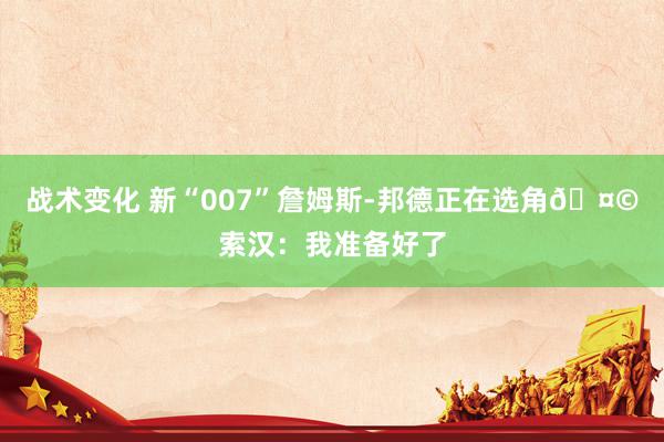 战术变化 新“007”詹姆斯-邦德正在选角🤩索汉：我准备好了