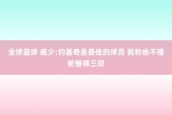 全球篮球 威少:约基奇是最佳的球员 我和他不错轮替得三双