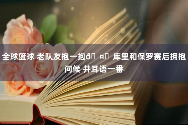 全球篮球 老队友抱一抱🤗库里和保罗赛后拥抱问候 并耳语一番