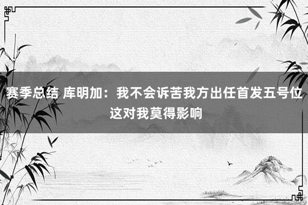 赛季总结 库明加：我不会诉苦我方出任首发五号位 这对我莫得影响