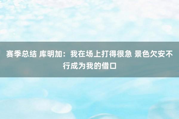 赛季总结 库明加：我在场上打得很急 景色欠安不行成为我的借口