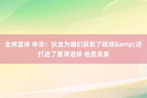 全球篮球 申京：狄龙为咱们获取了跳球&还打进了要津进球 他是英豪