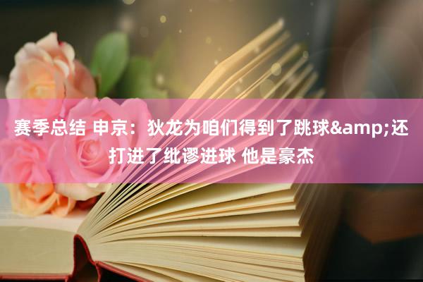 赛季总结 申京：狄龙为咱们得到了跳球&还打进了纰谬进球 他是豪杰