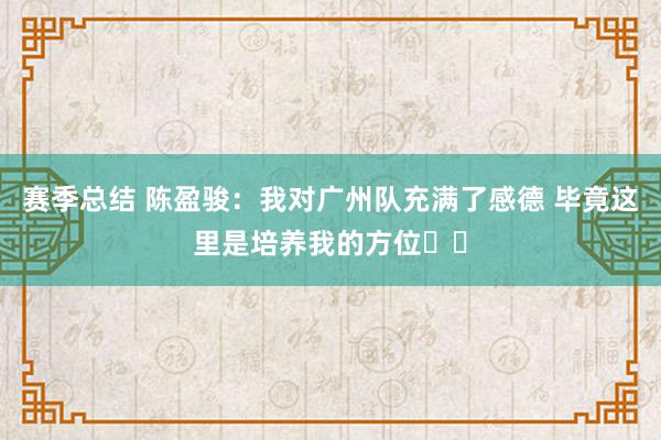 赛季总结 陈盈骏：我对广州队充满了感德 毕竟这里是培养我的方位❤️