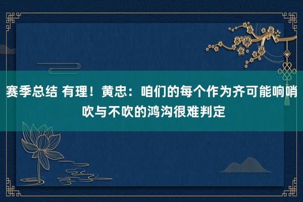 赛季总结 有理！黄忠：咱们的每个作为齐可能响哨 吹与不吹的鸿沟很难判定