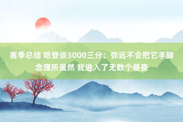 赛季总结 哈登谈3000三分：弥远不会把它手脚念理所虽然 我进入了无数个昼夜