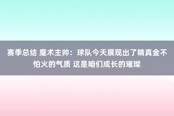 赛季总结 魔术主帅：球队今天展现出了精真金不怕火的气质 这是咱们成长的璀璨