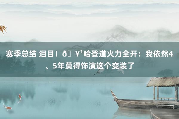 赛季总结 泪目！🥹哈登道火力全开：我依然4、5年莫得饰演这个变装了