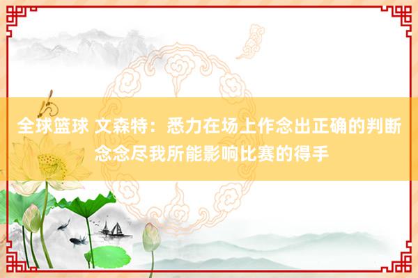 全球篮球 文森特：悉力在场上作念出正确的判断 念念尽我所能影响比赛的得手