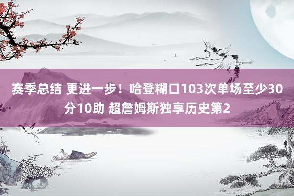 赛季总结 更进一步！哈登糊口103次单场至少30分10助 超詹姆斯独享历史第2