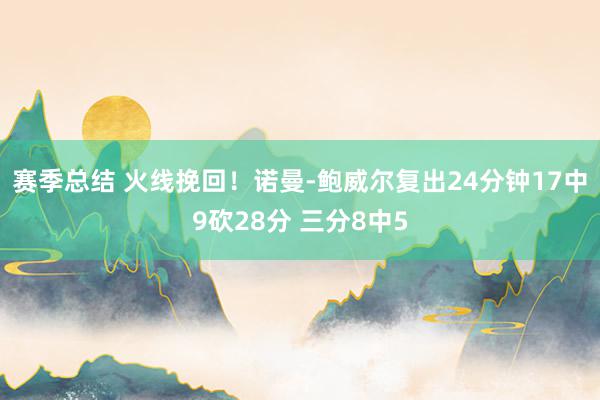 赛季总结 火线挽回！诺曼-鲍威尔复出24分钟17中9砍28分 三分8中5