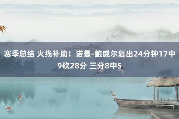 赛季总结 火线补助！诺曼-鲍威尔复出24分钟17中9砍28分 三分8中5