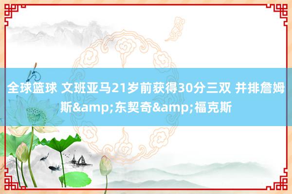 全球篮球 文班亚马21岁前获得30分三双 并排詹姆斯&东契奇&福克斯