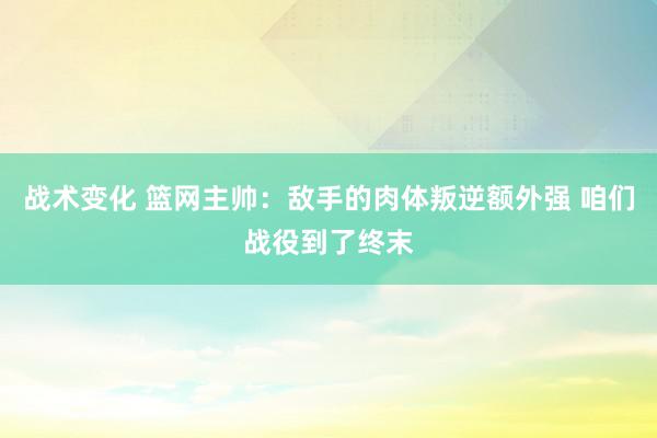 战术变化 篮网主帅：敌手的肉体叛逆额外强 咱们战役到了终末