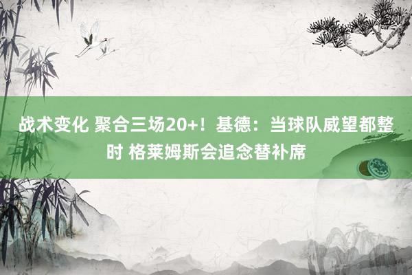 战术变化 聚合三场20+！基德：当球队威望都整时 格莱姆斯会追念替补席