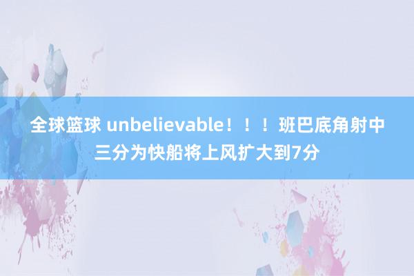 全球篮球 unbelievable！！！班巴底角射中三分为快船将上风扩大到7分