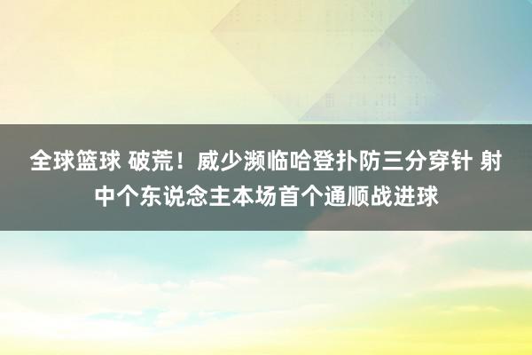 全球篮球 破荒！威少濒临哈登扑防三分穿针 射中个东说念主本场首个通顺战进球