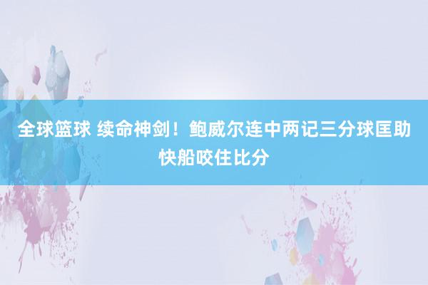 全球篮球 续命神剑！鲍威尔连中两记三分球匡助快船咬住比分