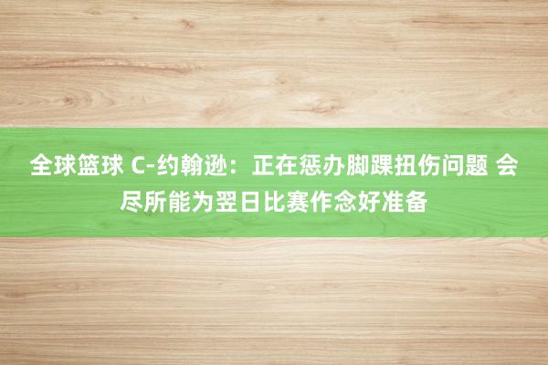 全球篮球 C-约翰逊：正在惩办脚踝扭伤问题 会尽所能为翌日比赛作念好准备