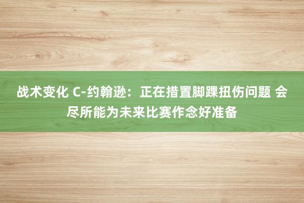 战术变化 C-约翰逊：正在措置脚踝扭伤问题 会尽所能为未来比赛作念好准备