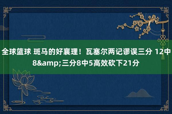 全球篮球 斑马的好襄理！瓦塞尔两记谬误三分 12中8&三分8中5高效砍下21分