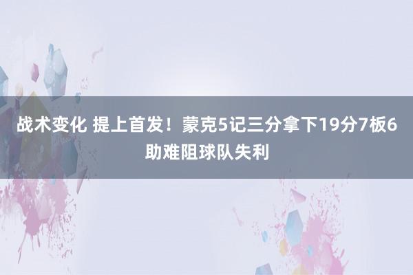 战术变化 提上首发！蒙克5记三分拿下19分7板6助难阻球队失利