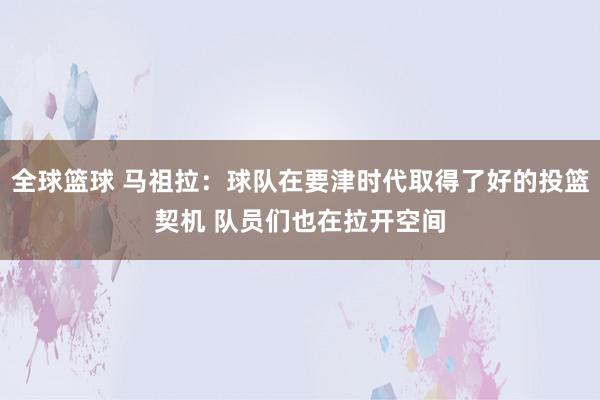 全球篮球 马祖拉：球队在要津时代取得了好的投篮契机 队员们也在拉开空间